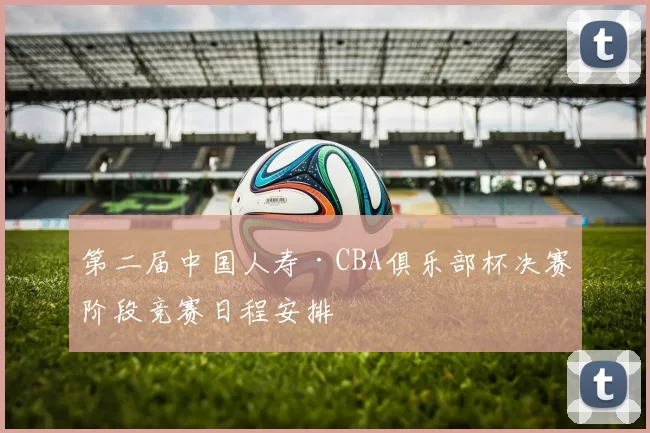 第二届中国人寿·CBA俱乐部杯决赛阶段竞赛日程安排